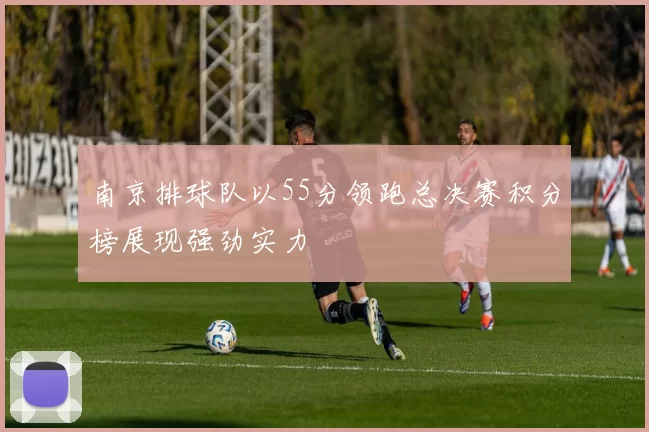 南京排球队以55分领跑总决赛积分榜展现强劲实力