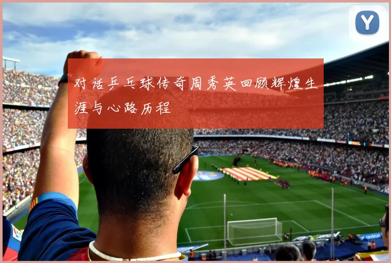 对话乒乓球传奇周秀英回顾辉煌生涯与心路历程