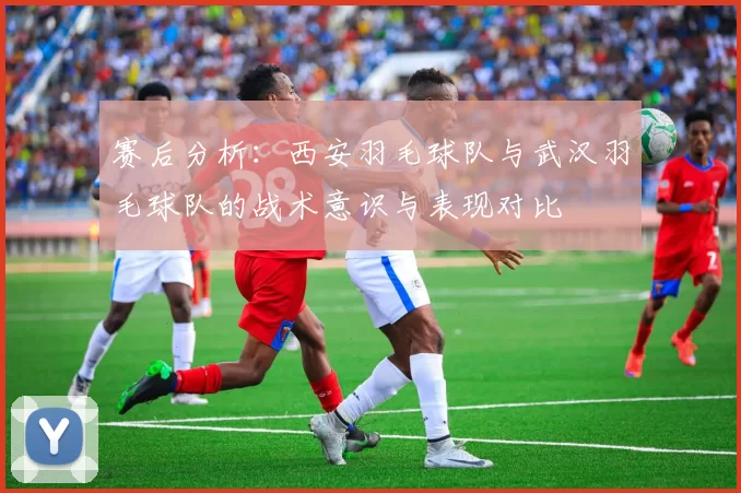 赛后分析：西安羽毛球队与武汉羽毛球队的战术意识与表现对比