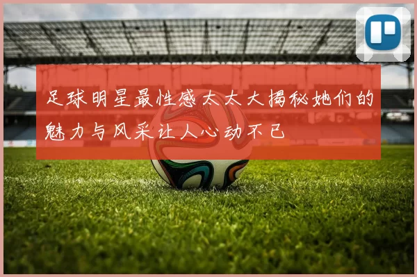 足球明星最性感太太大揭秘她们的魅力与风采让人心动不已