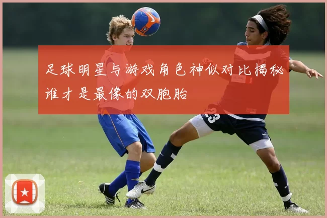 足球明星与游戏角色神似对比揭秘谁才是最像的双胞胎