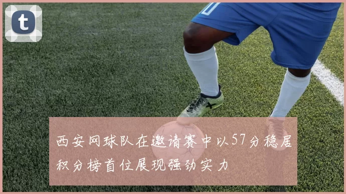 西安网球队在邀请赛中以57分稳居积分榜首位展现强劲实力