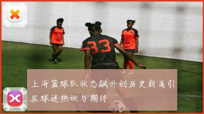 上海篮球队状态飙升创历史新高引发球迷热议与期待