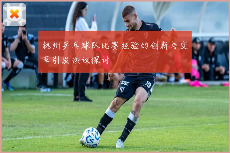 杭州乒乓球队比赛经验的创新与变革引发热议探讨