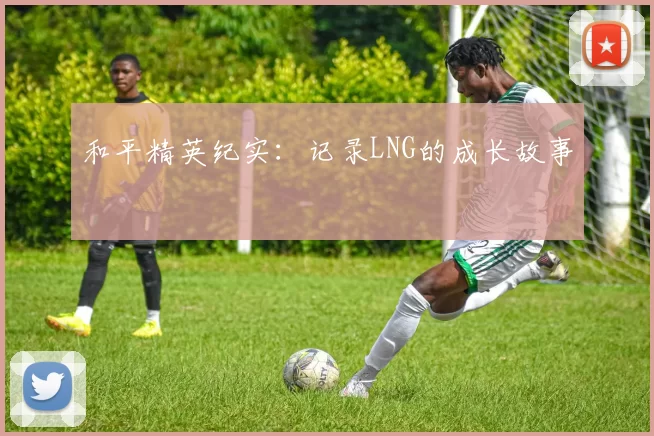 和平精英纪实：记录LNG的成长故事