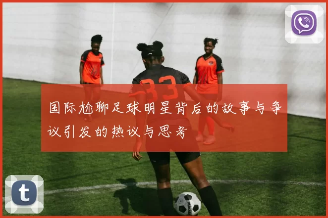 国际尬聊足球明星背后的故事与争议引发的热议与思考