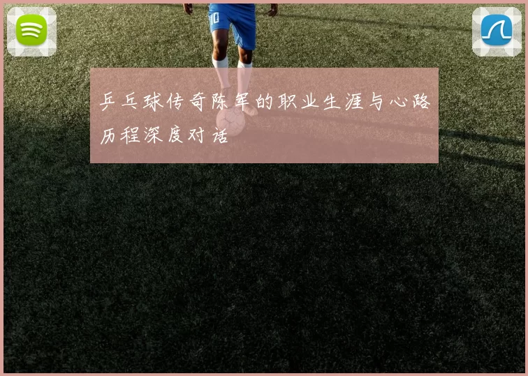 乒乓球传奇陈军的职业生涯与心路历程深度对话